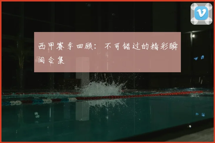 西甲赛季回顾：不可错过的精彩瞬间合集
