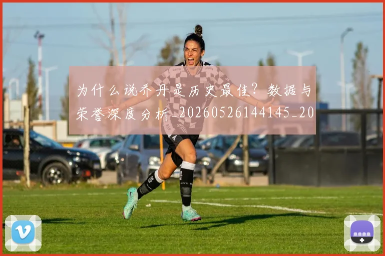 为什么说乔丹是历史最佳?数据与荣誉深度分析_20260526144145_20260608142349