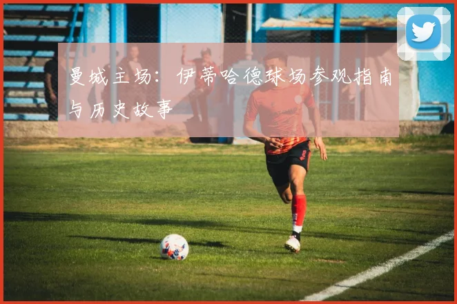 曼城主场：伊蒂哈德球场参观指南与历史故事