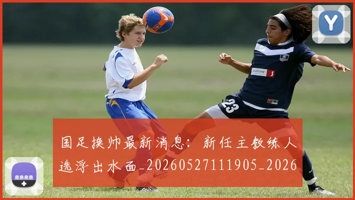 国足换帅最新消息：新任主教练人选浮出水面_20260527111905_20260608142928