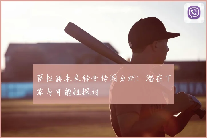 萨拉赫未来转会传闻分析:潜在下家与可能性探讨
