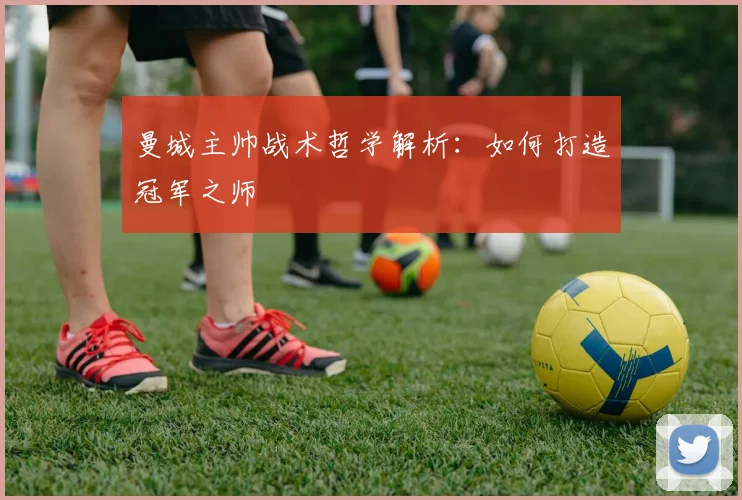 曼城主帅战术哲学解析：如何打造冠军之师