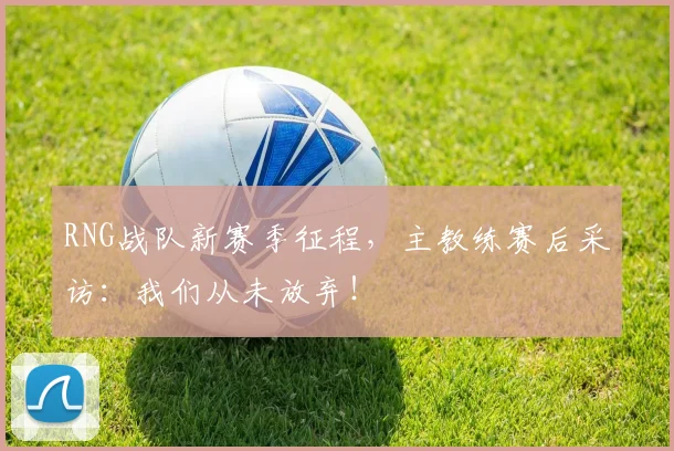 RNG战队新赛季征程，主教练赛后采访：我们从未放弃！